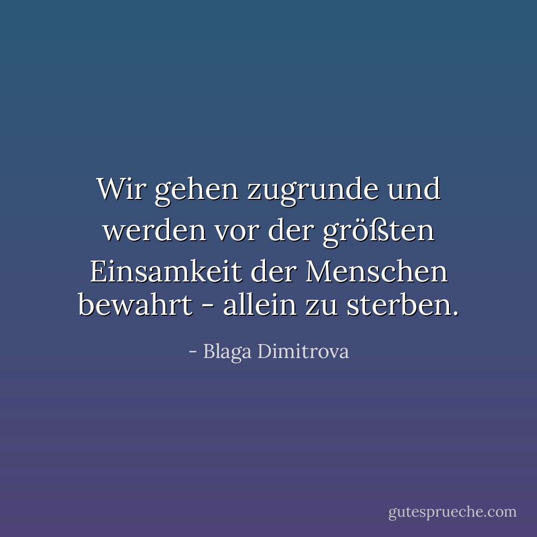 Wir gehen zugrunde und werden vor der größten Einsamkeit der Menschen bewahrt - allein zu sterben. - Blaga Dimitrova<