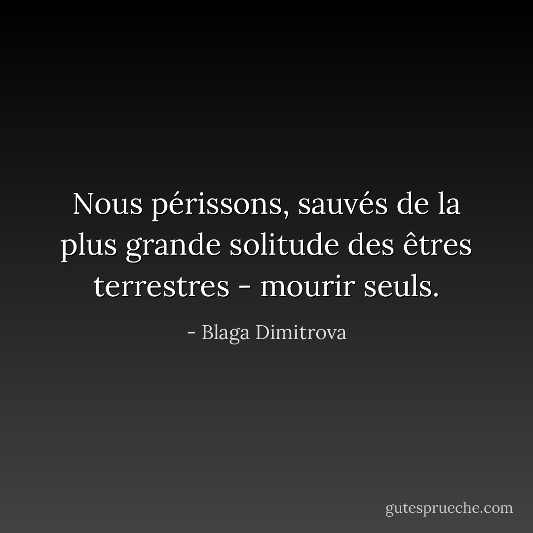 Nous périssons, sauvés de la plus grande solitude des êtres terrestres - mourir seuls. - Blaga Dimitrova