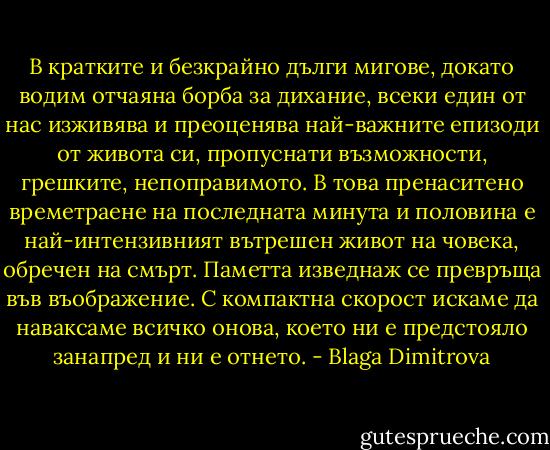 В кратките и безкрайно дълги мигове, докато водим отчаяна борба за дихание, всеки един от нас изживява и преоценява най-важните епизоди от живота си, пропуснати възможности, грешките, непоправимото.<br />В това пренаситено времетраене на последната минута и половина е най-интензивният вътрешен живот на човека, обречен на смърт.<br />Паметта изведнаж се превръща във въображение.<br />С компактна скорост искаме да наваксаме всичко онова, което ни е предстояло занапред и ни е отнето. - Blaga Dimitrova
