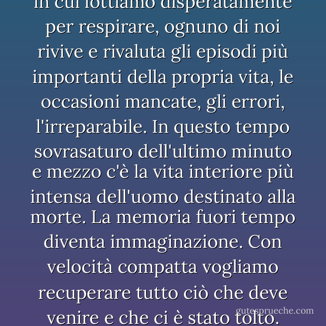 Nei brevi e interminabili istanti in cui lottiamo disperatamente per respirare, ognuno di noi rivive e rivaluta gli episodi più importanti della propria vita, le occasioni mancate, gli errori, l'irreparabile.<br />In questo tempo sovrasaturo dell'ultimo minuto e mezzo c'è la vita interiore più intensa dell'uomo destinato alla morte.<br />La memoria fuori tempo diventa immaginazione.<br />Con velocità compatta vogliamo recuperare tutto ciò che deve venire e che ci è stato tolto. - Blaga Dimitrova