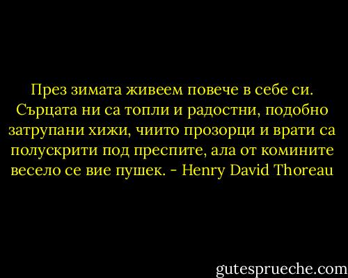 През зимата живеем повече в себе си. Сърцата ни са топли и радостни, подобно затрупани хижи, чиито прозорци и врати са полускрити под преспите, ала от комините весело се вие пушек. - Henry David Thoreau