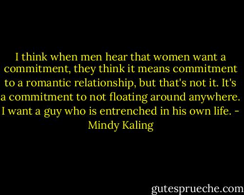 I think when men hear that women want a commitment, they think it means commitment to a romantic relationship, but that's not it. It's a commitment to not floating around anywhere. I want a guy who is entrenched in his own life. - Mindy Kaling