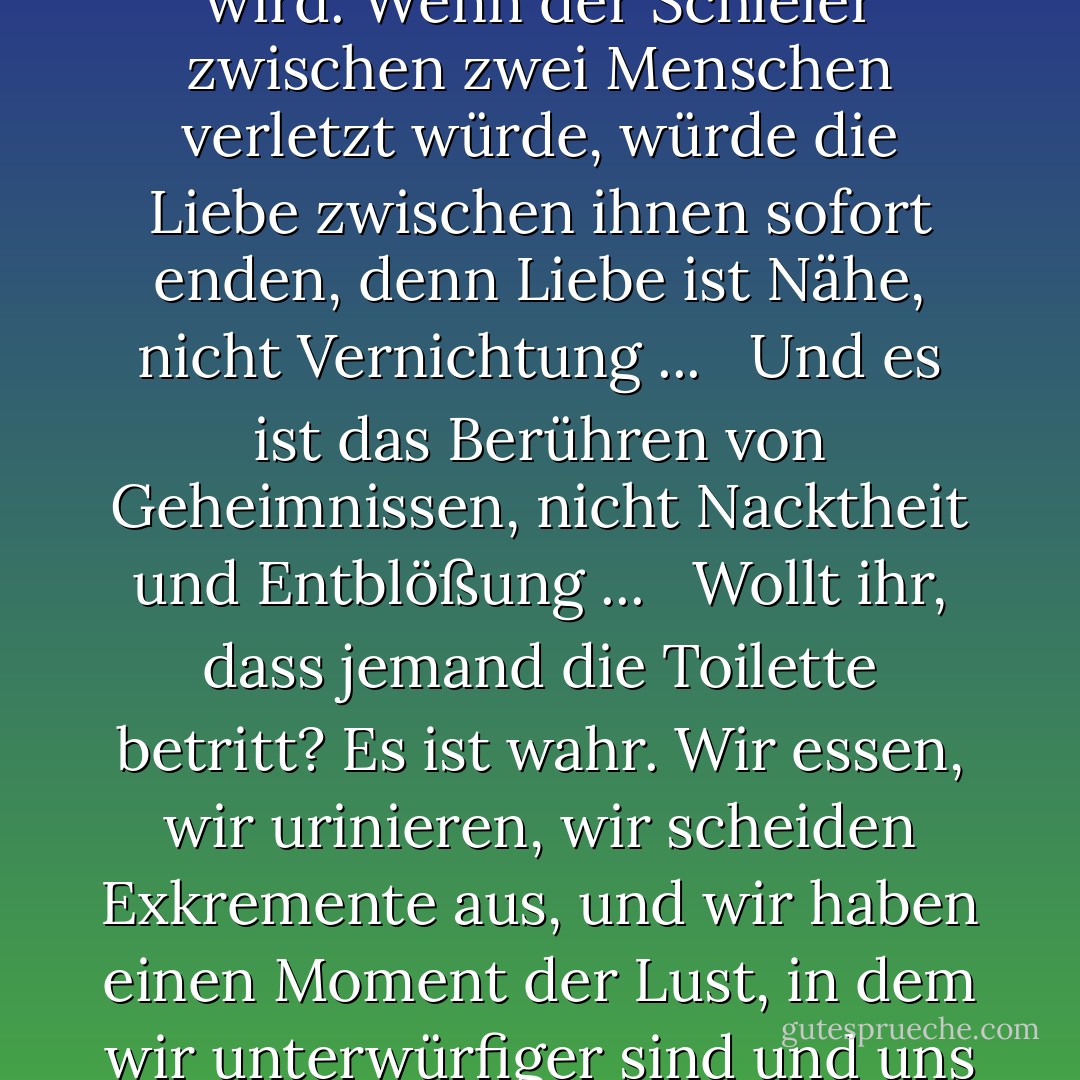 Der Liebende strebt danach, dass er sich seiner Geliebten ganz offenbart,<br />und dass die Distanz zwischen ihnen verschwindet,<br />und dass er zu ihm wird und sie zu ihm, und dass das Geheimnis endet und der Schleier durchbrochen wird.<br />Wenn der Schleier zwischen zwei Menschen verletzt würde, würde die Liebe zwischen ihnen sofort enden, denn Liebe ist Nähe, nicht Vernichtung ... <br /><br />Und es ist das Berühren von Geheimnissen, nicht Nacktheit und Entblößung ... <br /><br />Wollt ihr, dass jemand die Toilette betritt? Es ist wahr. Wir essen, wir urinieren, wir scheiden Exkremente aus, und wir haben einen Moment der Lust, in dem wir unterwürfiger sind und uns deshalb mehr schämen.<br /> <br /> Daher das Wort 'awrah, und das Wort bedecken ...<br /> Das ist eine Schwäche, die wir niemandem zeigen wollen ...<br /> Auch wenn sie uns allen bekannt und geläufig ist. - مصطفى محمود<