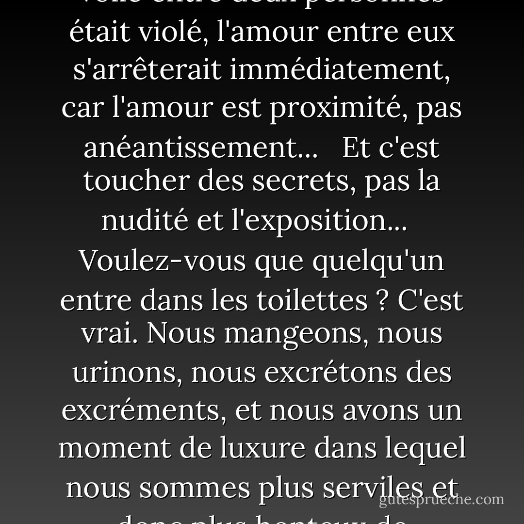 L'amoureux aspire à atteindre le plein dévoilement avec sa bien-aimée,<br />et que la distance entre eux disparaisse,<br />et qu'il devienne lui et qu'elle devienne lui, et que le secret prenne fin, et que le voile soit percé.<br />Si le voile entre deux personnes était violé, l'amour entre eux s'arrêterait immédiatement, car l'amour est proximité, pas anéantissement... <br /><br />Et c'est toucher des secrets, pas la nudité et l'exposition... <br /><br />Voulez-vous que quelqu'un entre dans les toilettes ? C'est vrai. Nous mangeons, nous urinons, nous excrétons des excréments, et nous avons un moment de luxure dans lequel nous sommes plus serviles et donc plus honteux de nous-mêmes.<br /> <br />D'où le mot 'awrah, et le mot couvrir...<br />C'est une faiblesse que nous n'aimons pas montrer à qui que ce soit...<br />Même si elle est connue et commune à nous tous. - مصطفى محمود