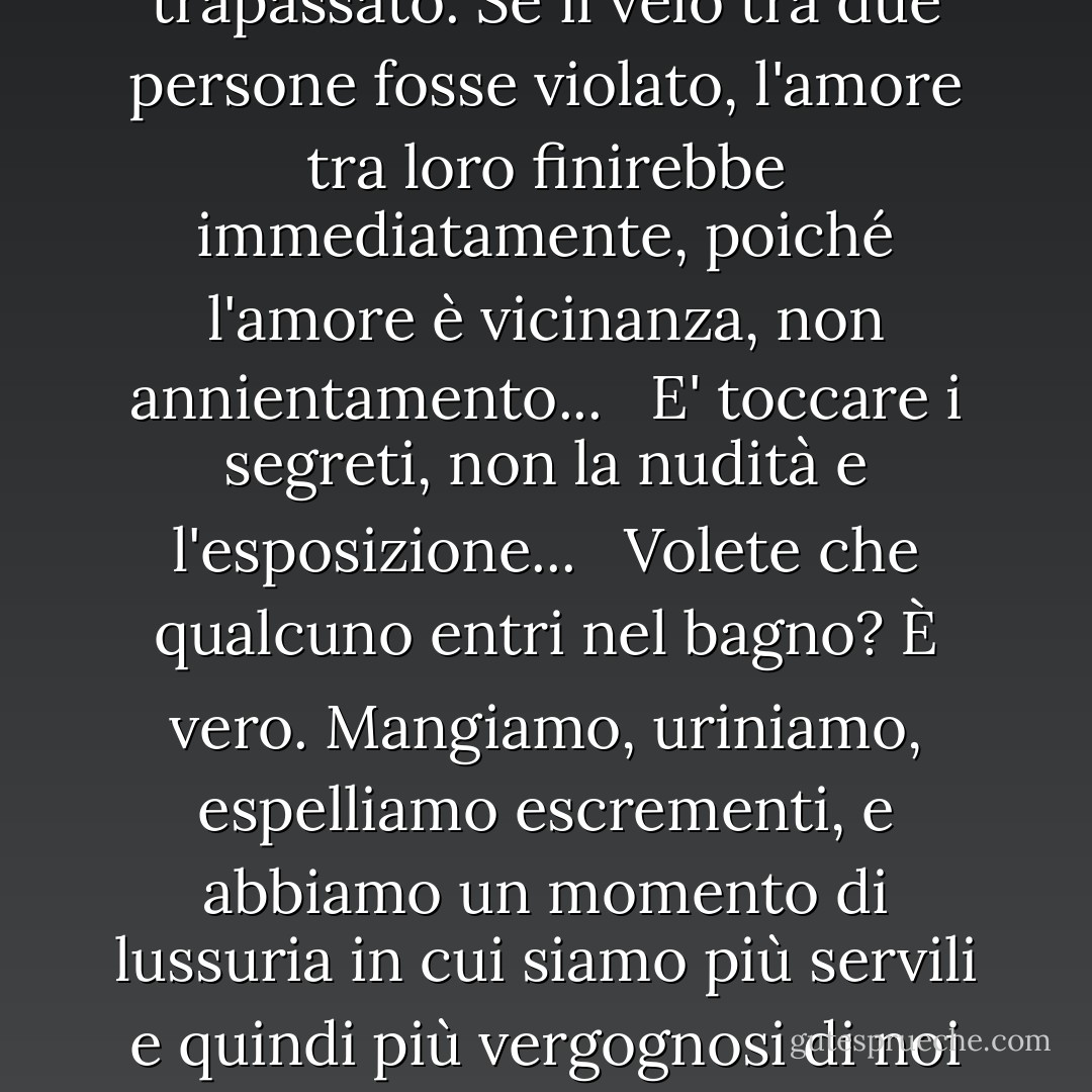 L'amante aspira a raggiungere la piena rivelazione con la sua amata,<br />e che la distanza tra loro scompaia,<br />e che lui diventi lui e lei diventi lui, e che il segreto finisca, e il velo sia trapassato.<br />Se il velo tra due persone fosse violato, l'amore tra loro finirebbe immediatamente, poiché l'amore è vicinanza, non annientamento... <br /><br />E' toccare i segreti, non la nudità e l'esposizione... <br /><br />Volete che qualcuno entri nel bagno? È vero. Mangiamo, uriniamo, espelliamo escrementi, e abbiamo un momento di lussuria in cui siamo più servili e quindi più vergognosi di noi stessi.<br /> <br /> Da qui la parola 'awrah, e la parola copertura...<br /> Questa è una debolezza che non ci piace mostrare a nessuno...<br /> Anche se è nota e comune a tutti noi. - مصطفى محمود