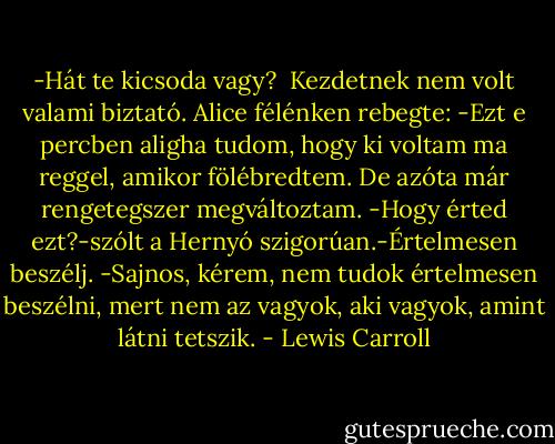 -Hát te kicsoda vagy?<br /> Kezdetnek nem volt valami biztató. Alice félénken rebegte:<br />-Ezt e percben aligha tudom, hogy ki voltam ma reggel, amikor fölébredtem. De azóta már rengetegszer megváltoztam.<br />-Hogy érted ezt?-szólt a Hernyó szigorúan.-Értelmesen beszélj.<br />-Sajnos, kérem, nem tudok értelmesen beszélni, mert nem az vagyok, aki vagyok, amint látni tetszik. - Lewis Carroll