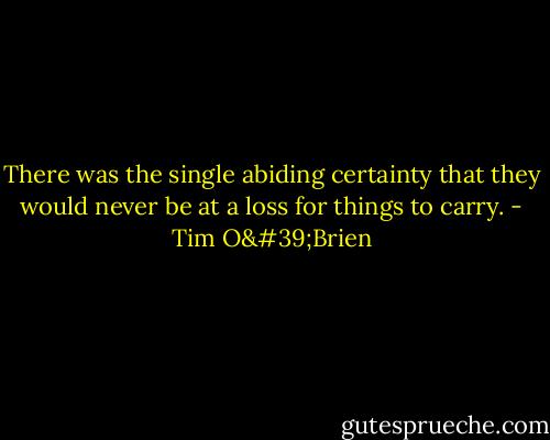 There was the single abiding certainty that they would never be at a loss for things to carry. - Tim O'Brien