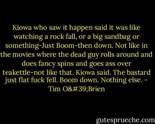 Kiowa who saw it happen said it was like watching a rock fall, or a big sandbag or something-Just Boom-then down. Not like in the movies where the dead guy rolls around and does fancy spins and goes ass over teakettle-not like that. Kiowa said. The bastard just flat fuck fell. Boom down. Nothing else. - Tim O'Brien