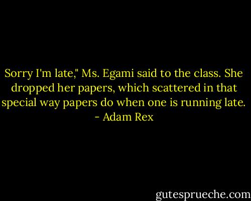 Sorry I'm late," Ms. Egami said to the class. She dropped her papers, which scattered in that special way papers do when one is running late. - Adam Rex