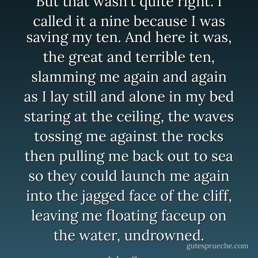 But that wasn't quite right. I called it a nine because I was saving my ten. And here it was, the great and terrible ten, slamming me again and again as I lay still and alone in my bed staring at the ceiling, the waves tossing me against the rocks then pulling me back out to sea so they could launch me again into the jagged face of the cliff, leaving me floating faceup on the water, undrowned. - John Green
