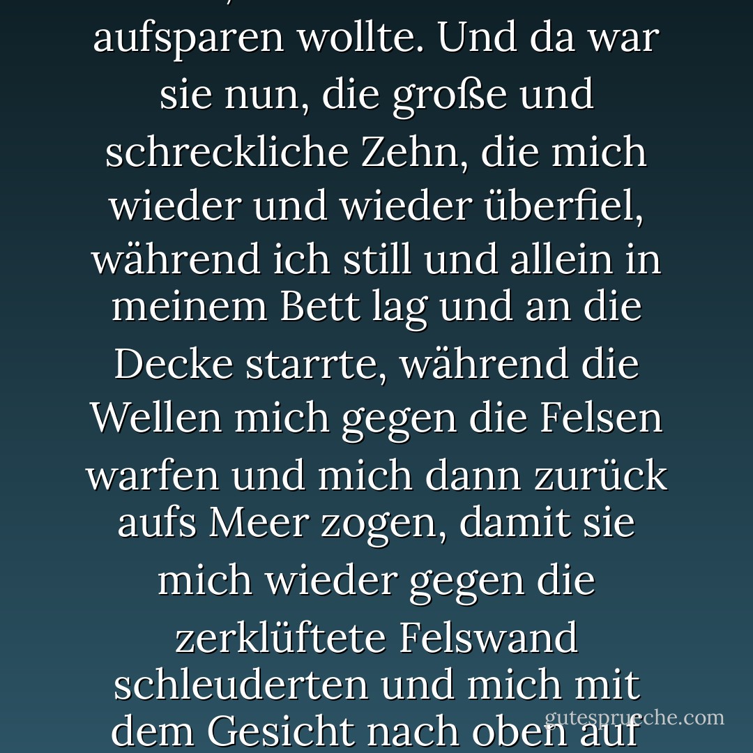Aber das war nicht ganz richtig. Ich nannte es eine Neun, weil ich meine Zehn aufsparen wollte. Und da war sie nun, die große und schreckliche Zehn, die mich wieder und wieder überfiel, während ich still und allein in meinem Bett lag und an die Decke starrte, während die Wellen mich gegen die Felsen warfen und mich dann zurück aufs Meer zogen, damit sie mich wieder gegen die zerklüftete Felswand schleuderten und mich mit dem Gesicht nach oben auf dem Wasser treiben ließen, ohne dass ich ertrunken wäre. - John Green<