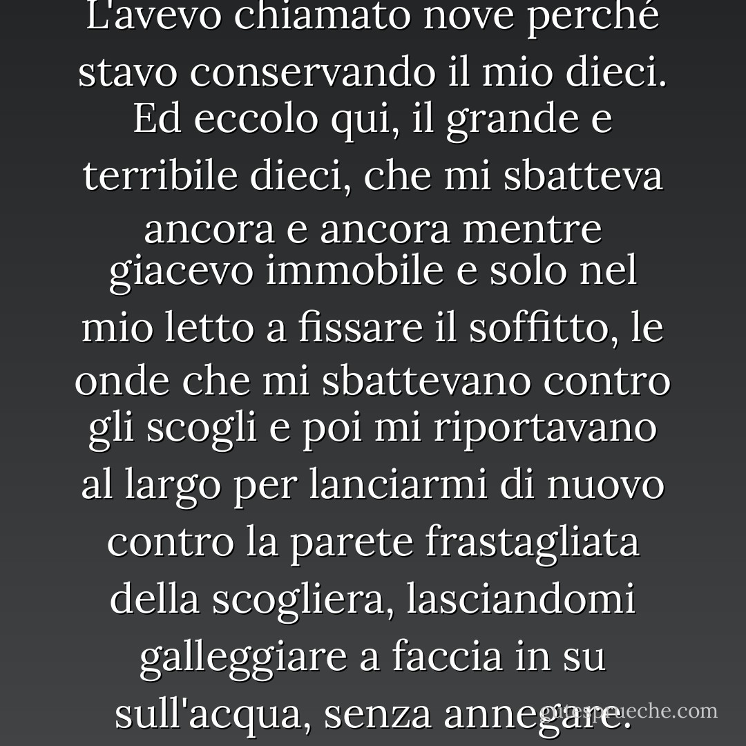 Ma non era del tutto corretto. L'avevo chiamato nove perché stavo conservando il mio dieci. Ed eccolo qui, il grande e terribile dieci, che mi sbatteva ancora e ancora mentre giacevo immobile e solo nel mio letto a fissare il soffitto, le onde che mi sbattevano contro gli scogli e poi mi riportavano al largo per lanciarmi di nuovo contro la parete frastagliata della scogliera, lasciandomi galleggiare a faccia in su sull'acqua, senza annegare. - John Green
