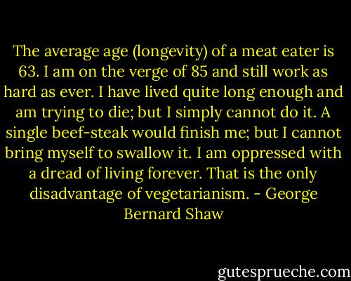 The average age (longevity) of a meat eater is 63. I am on the verge of 85 and still work as hard as ever. I have lived quite long enough and am trying to die; but I simply cannot do it. A single beef-steak would finish me; but I cannot bring myself to swallow it. I am oppressed with a dread of living forever. That is the only disadvantage of vegetarianism. - George Bernard Shaw