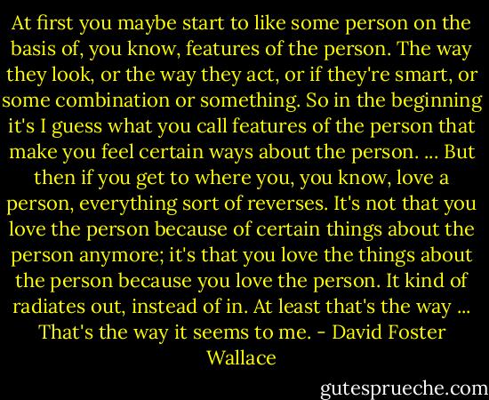 At first you maybe start to like some person on the basis of, you know, features of the person. The way they look, or the way they act, or if they're smart, or some combination or something. So in the beginning it's I guess what you call features of the person that make you feel certain ways about the person. ... But then if you get to where you, you know, love a person, everything sort of reverses. It's not that you love the person because of certain things about the person anymore; it's that you love the things about the person because you love the person. It kind of radiates out, instead of in. At least that's the way ... That's the way it seems to me. - David Foster Wallace
