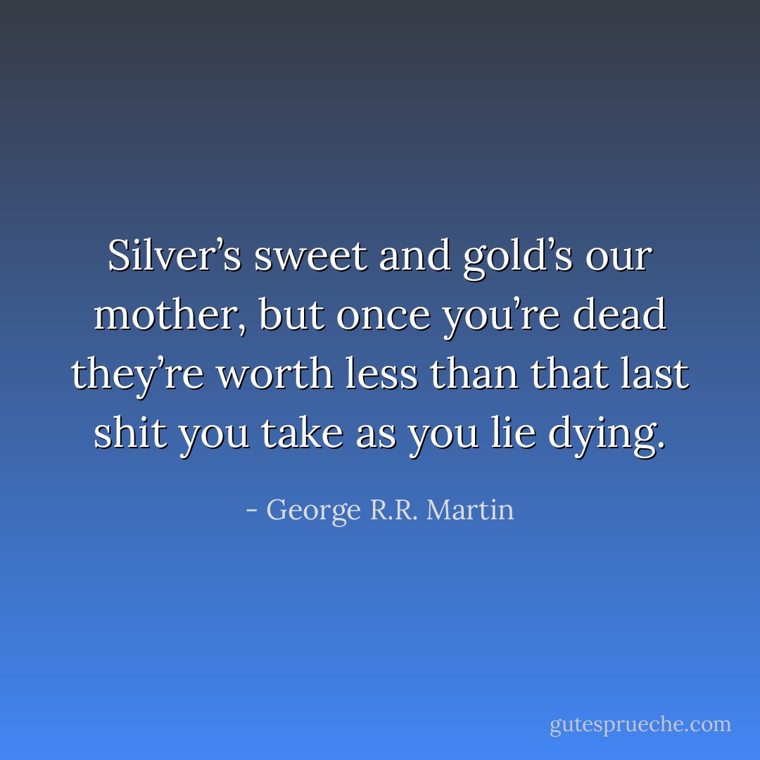 Silver’s sweet and gold’s our mother, but once you’re dead they’re worth less than that last shit you take as you lie dying. - George R.R. Martin
