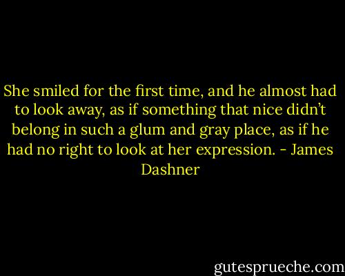 She smiled for the first time, and he almost had to look away, as if something that nice didn’t belong in such a glum and gray place, as if he had no right to look at her expression. - James Dashner