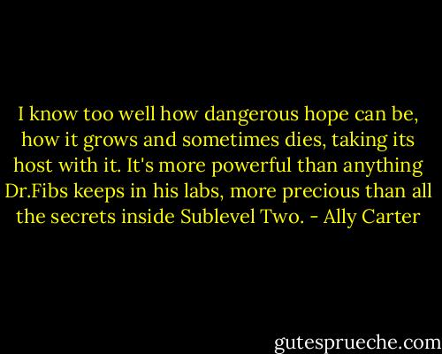 I know too well how dangerous hope can be, how it grows and sometimes dies, taking its host with it. It's more powerful than anything Dr.Fibs keeps in his labs, more precious than all the secrets inside Sublevel Two. - Ally Carter