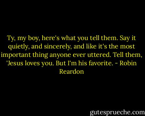 Ty, my boy, here's what you tell them. Say it quietly, and sincerely, and like it's the most important thing anyone ever uttered. Tell them, 'Jesus loves you. But I'm his favorite. - Robin Reardon