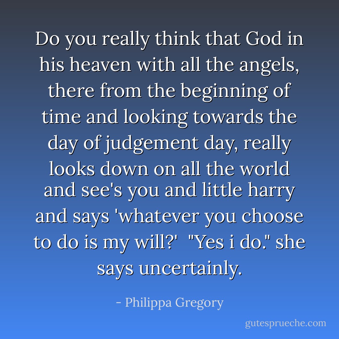 Do you really think that God in his heaven with all the angels, there from the beginning of time and looking towards the day of judgement day, really looks down on all the world and see's you and little harry and says 'whatever you choose to do is my will?' <br />"Yes i do." she says uncertainly. - Philippa Gregory