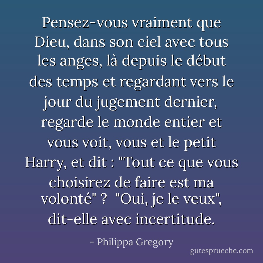Pensez-vous vraiment que Dieu, dans son ciel avec tous les anges, là depuis le début des temps et regardant vers le jour du jugement dernier, regarde le monde entier et vous voit, vous et le petit Harry, et dit : "Tout ce que vous choisirez de faire est ma volonté" ? <br />"Oui, je le veux", dit-elle avec incertitude. - Philippa Gregory