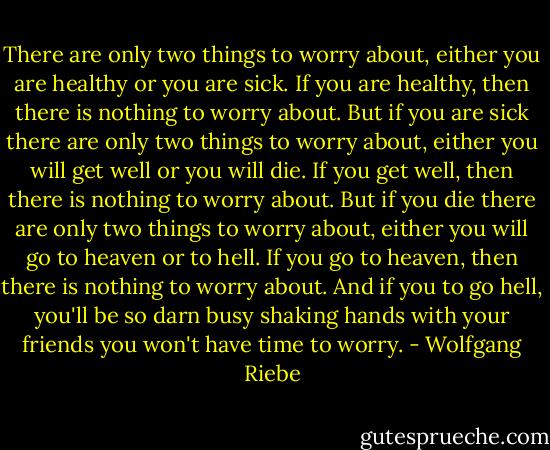 There are only two things to worry about, either you are<br />healthy or you are sick. If you are healthy, then there is nothing<br />to worry about. But if you are sick there are only two things to<br />worry about, either you will get well or you will die. If you get<br />well, then there is nothing to worry about. But if you die there<br />are only two things to worry about, either you will go to<br />heaven or to hell. If you go to heaven, then there is nothing to<br />worry about. And if you to go hell, you'll be so darn busy<br />shaking hands with your friends you won't have time to worry. - Wolfgang Riebe