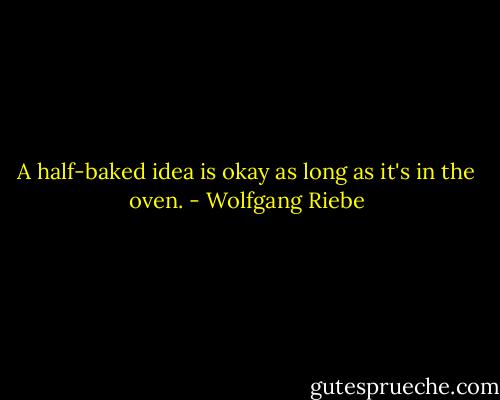 A half-baked idea is okay as long as it's in the oven. - Wolfgang Riebe