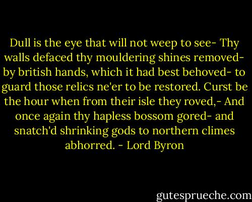 Dull is the eye that will not weep to see- Thy walls defaced thy mouldering shines removed- by british hands, which it had best behoved- to guard those relics ne'er to be restored. Curst be the hour when from their isle they roved,- And once again thy hapless bossom gored- and snatch'd shrinking gods to northern climes abhorred. - Lord Byron