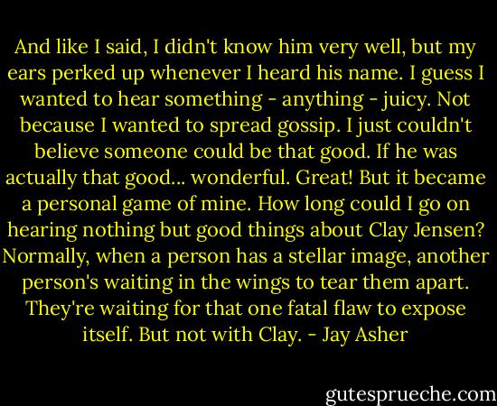 And like I said, I didn't know him very well, but my ears perked up whenever I heard his name. I guess I wanted to hear something - anything - juicy. Not because I wanted to spread gossip. I just couldn't believe someone could be that good.<br />If he was actually that good... wonderful. Great! But it became a personal game of mine. How long could I go on hearing nothing but good things about Clay Jensen?<br />Normally, when a person has a stellar image, another person's waiting in the wings to tear them apart. They're waiting for that one fatal flaw to expose itself.<br />But not with Clay. - Jay Asher