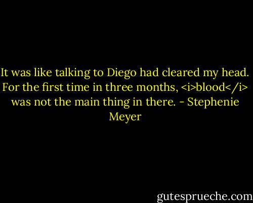 It was like talking to Diego had cleared my head. For the first time in three months, <i>blood</i> was not the main thing in there. - Stephenie Meyer