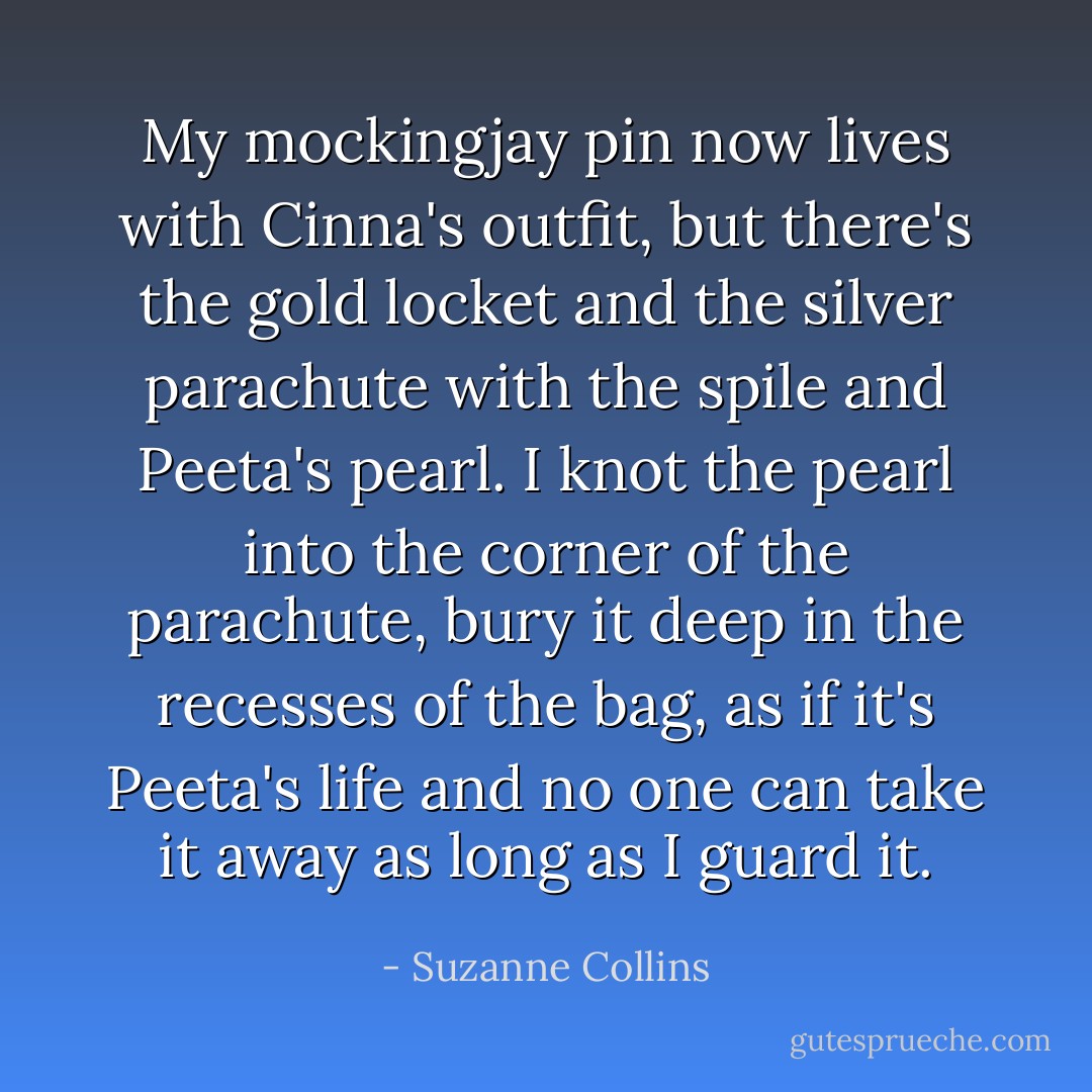 My mockingjay pin now lives with Cinna's outfit, but there's the gold locket and the silver parachute with the spile and Peeta's pearl. I knot the pearl into the corner of the parachute, bury it deep in the recesses of the bag, as if it's Peeta's life and no one can take it away as long as I guard it. - Suzanne Collins
