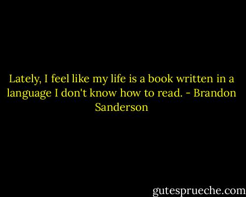 Lately, I feel like my life is a book written in a language I don't know how to read. - Brandon Sanderson