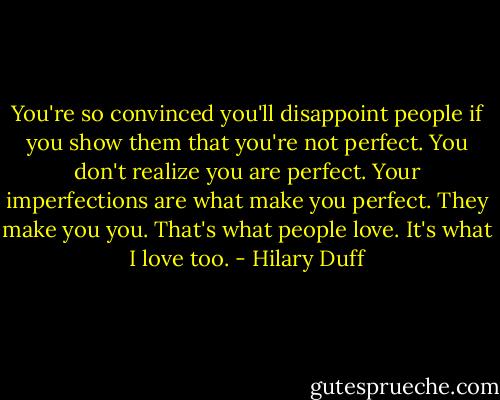 You're so convinced you'll disappoint people if you show them that you're not perfect. You don't realize you are perfect. Your imperfections are what make you perfect. They make you you. That's what people love. It's what I love too. - Hilary Duff