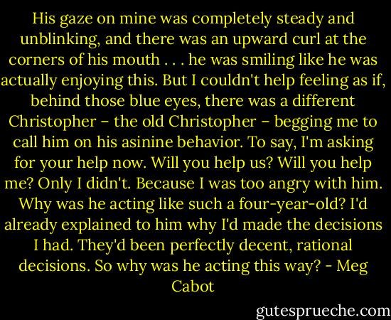 His gaze on mine was completely steady and unblinking, and there was an upward curl at the corners of his mouth . . . he was smiling like he was actually enjoying this.<br />But I couldn't help feeling as if, behind those blue eyes, there was a different Christopher – the old Christopher – begging me to call him on his asinine behavior. To say, I'm asking for your help now. Will you help us? Will you help me?<br />Only I didn't.<br />Because I was too angry with him. Why was he acting like such a four-year-old? I'd already explained to him why I'd made the decisions I had. They'd been perfectly decent, rational decisions.<br />So why was he acting this way? - Meg Cabot