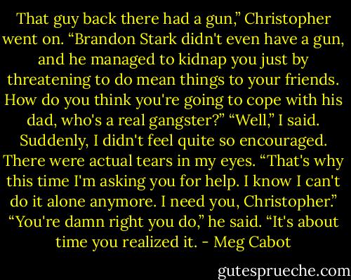 That guy back there had a gun,” Christopher went on. “Brandon Stark didn't even have a gun, and he managed to kidnap you just by threatening to do mean things to your friends. How do you think you're going to cope with his dad, who's a real gangster?”<br />“Well,” I said. Suddenly, I didn't feel quite so encouraged. There were actual tears in my eyes. “That's why this time I'm asking you for help. I know I can't do it alone anymore. I need you, Christopher.”<br />“You're damn right you do,” he said. “It's about time you realized it. - Meg Cabot