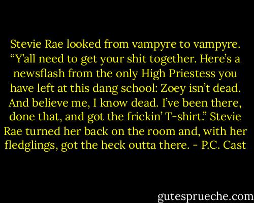 Stevie Rae looked from vampyre to vampyre. “Y’all need to get your shit together. Here’s a newsflash from the only High Priestess you have left at this dang school: Zoey isn’t dead. And believe me, I know dead. I’ve been there, done that, and got the frickin’ T-shirt.” Stevie Rae turned her back on the room and, with her fledglings, got the heck outta there. - P.C. Cast