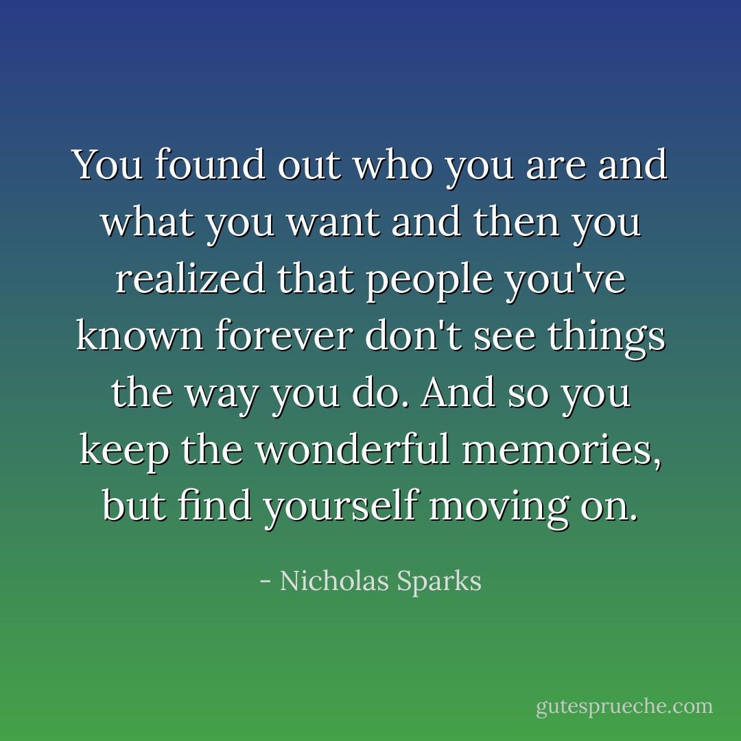 You found out who you are and what you want and then you realized that people you've known forever don't see things the way you do. And so you keep the wonderful memories, but find yourself moving on. - Nicholas Sparks