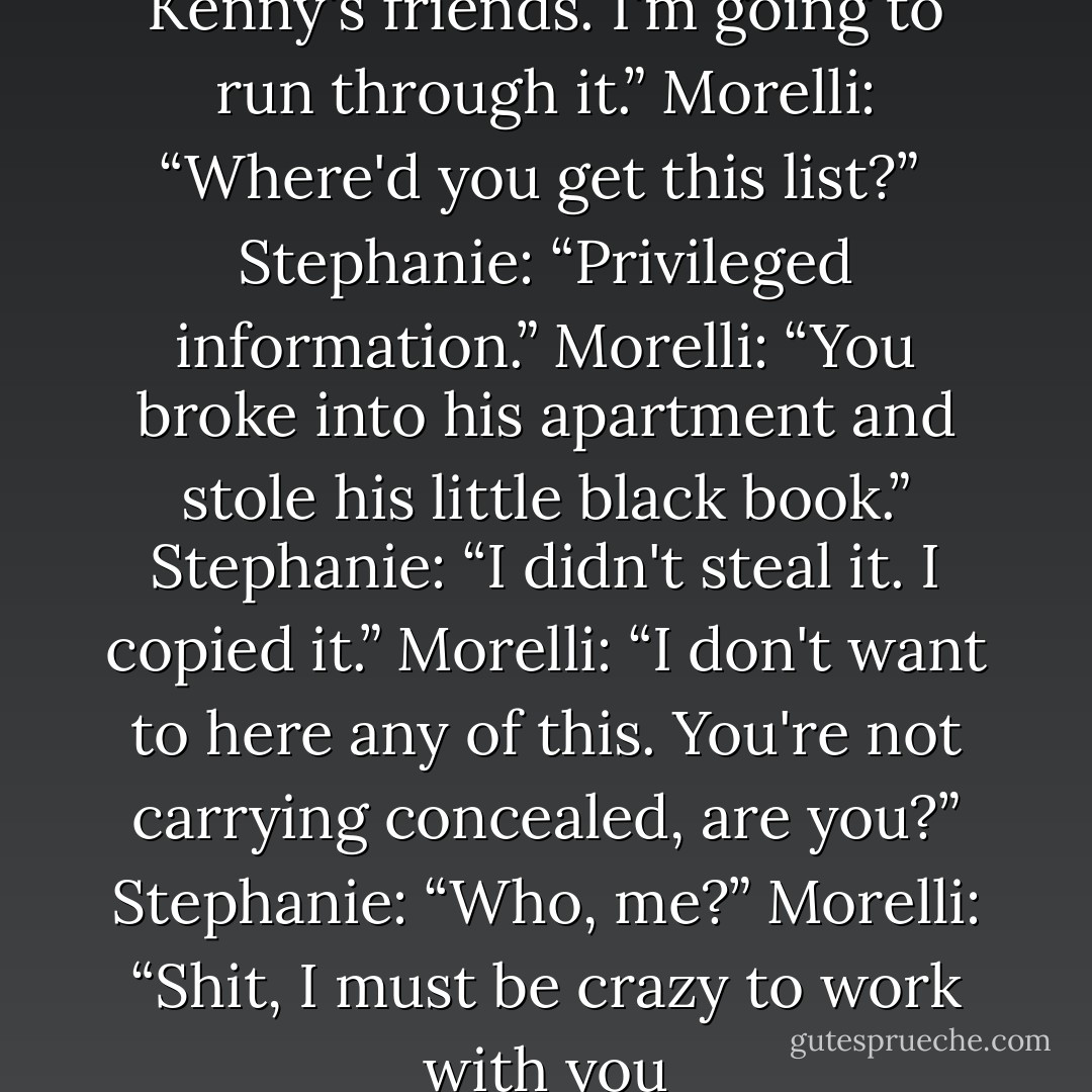 Stephanie: “I have a list of Kenny's friends. I'm going to run through it.”<br />Morelli: “Where'd you get this list?” <br />Stephanie: “Privileged information.”<br />Morelli: “You broke into his apartment and stole his little black book.”<br />Stephanie: “I didn't steal it. I copied it.”<br />Morelli: “I don't want to here any of this. You're not carrying concealed, are you?”<br />Stephanie: “Who, me?”<br />Morelli: “Shit, I must be crazy to work with you - Janet Evanovich