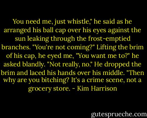 You need me, just whistle," he said as he arranged his ball cap over his eyes against the sun leaking through the frost-emptied branches.<br />"You're not coming?"<br />Lifting the brim of his cap, he eyed me, "You want me to?" he asked blandly.<br />"Not really, no."<br />He dropped the brim and laced his hands over his middle. "Then why are you bitching? It's a crime scene, not a grocery store. - Kim Harrison