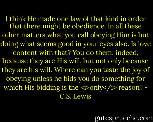 I think He made one law of that kind in order that there might be obedience. In all these other matters what you call obeying Him is but doing what seems good in your eyes also. Is love content with that? You do them, indeed, because they are His will, but not only because they are his will. Where can you taste the joy of obeying unless he bids you do something for which His bidding is the <i>only</i> reason? - C.S. Lewis