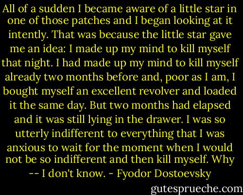All of a sudden I became aware of a little star in one of those patches and I began looking at it intently. That was because the little star gave me an idea: I made up my mind to kill myself that night. I had made up my mind to kill myself already two months before and, poor as I am, I bought myself an excellent revolver and loaded it the same day. But two months had elapsed and it was still lying in the drawer. I was so utterly indifferent to everything that I was anxious to wait for the moment when I would not be so indifferent and then kill myself. Why -- I don't know. - Fyodor Dostoevsky