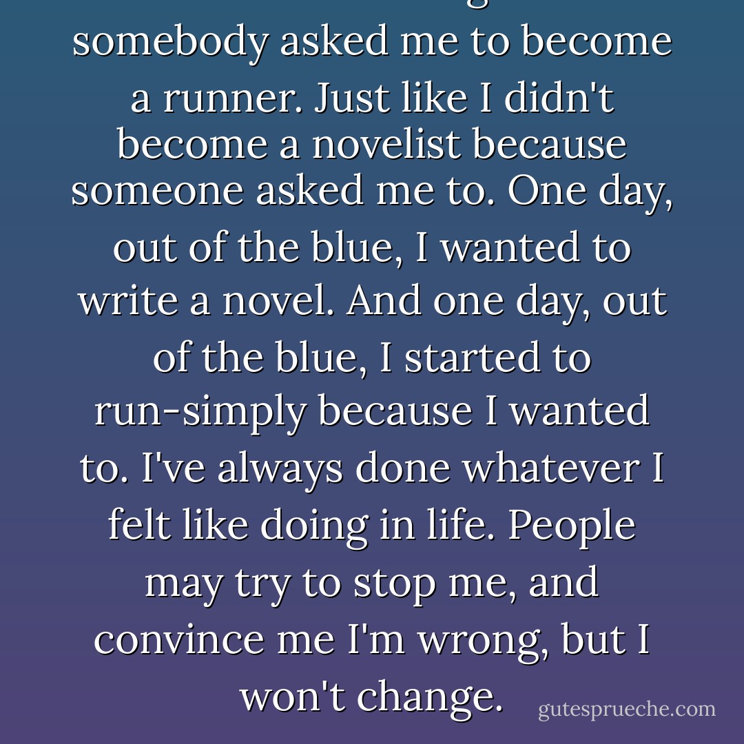 I didn't start running because somebody asked me to become a runner. Just like I didn't become a novelist because someone asked me to. One day, out of the blue, I wanted to write a novel. And one day, out of the blue, I started to run-simply because I wanted to. I've always done whatever I felt like doing in life. People may try to stop me, and convince me I'm wrong, but I won't change. - Haruki Murakami