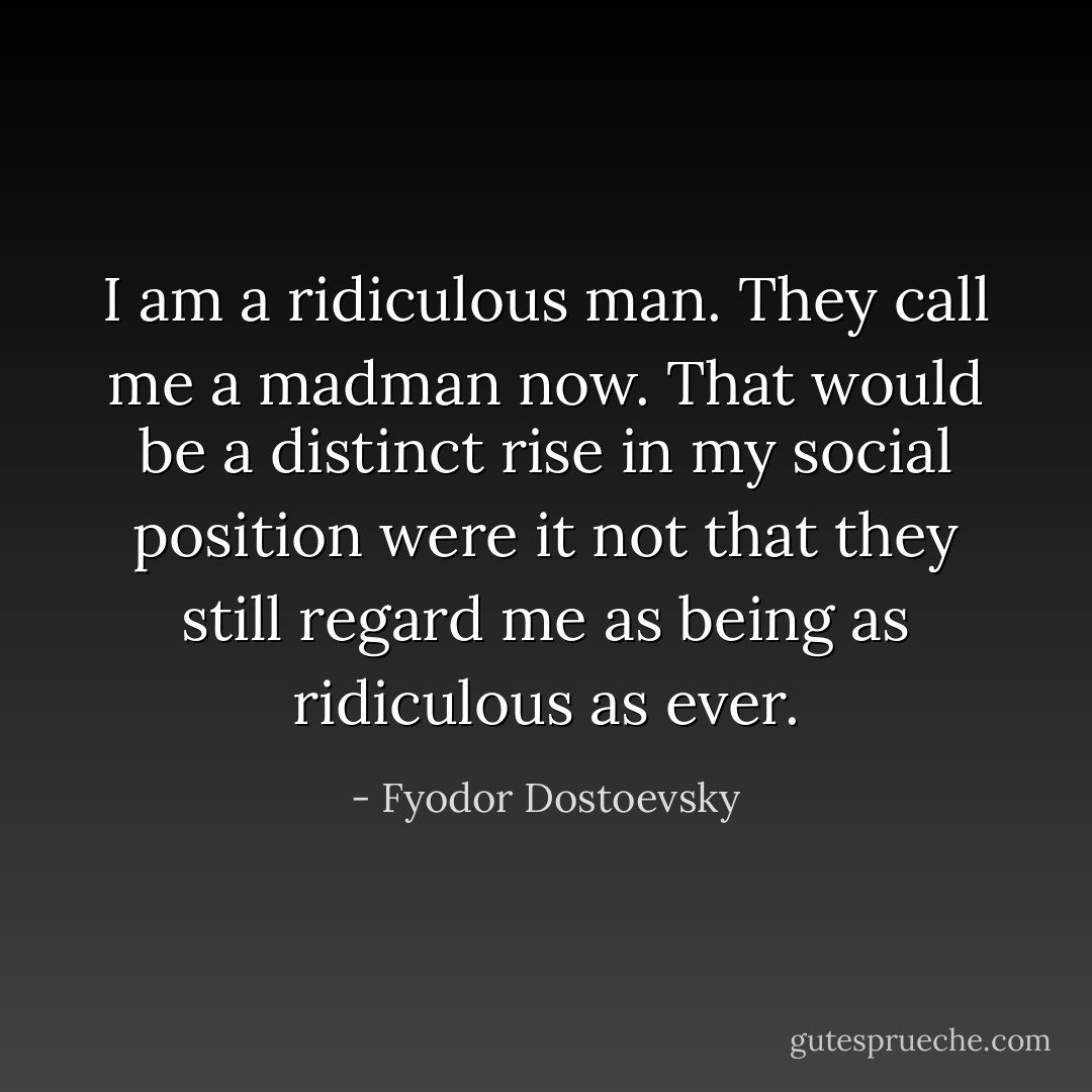 I am a ridiculous man. They call me a madman now. That would be a distinct rise in my social position were it not that they still regard me as being as ridiculous as ever. - Fyodor Dostoevsky