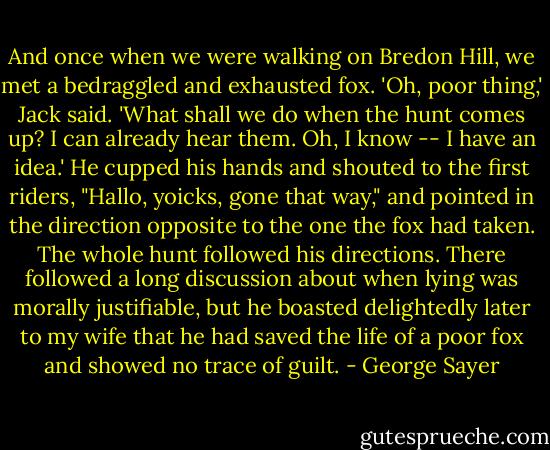 And once when we were walking on Bredon Hill, we met a bedraggled and exhausted fox. 'Oh, poor thing,' Jack said. 'What shall we do when the hunt comes up? I can already hear them. Oh, I know -- I have an idea.' He cupped his hands and shouted to the first riders, "Hallo, yoicks, gone that way," and pointed in the direction opposite to the one the fox had taken. The whole hunt followed his directions. There followed a long discussion about when lying was morally justifiable, but he boasted delightedly later to my wife that he had saved the life of a poor fox and showed no trace of guilt. - George Sayer