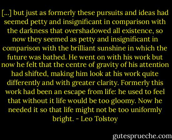 [...] but just as formerly these pursuits and ideas had seemed petty and insignificant in comparison with the darkness that overshadowed all existence, so now they seemed as petty and insignificant in comparison with the brilliant sunshine in which the future was bathed. He went on with his work but now he felt that the centre of gravity of his attention had shifted, making him look at his work quite differently and with greater clarity. Formerly this work had been an escape from life: he used to feel that without it life would be too gloomy. Now he needed it so that life might not be too uniformly bright. - Leo Tolstoy