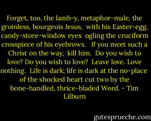 Forget, too, the lamb-y, metaphor-male, the groinless, bourgeois Jesus,<br /> with his Easter-egg, candy-store-window eyes<br /> ogling the cruciform crosspiece of his eyebrows. <br /> If you meet such a Christ on the way,<br /> kill him.<br /> Do you wish to love? Do you wish to love?<br /> Leave love. Love nothing.<br /> Life is dark; life is dark at the no-place<br /> of the shocked heart cut two by the bone-handled, thrice-bladed Word. - Tim Lilburn
