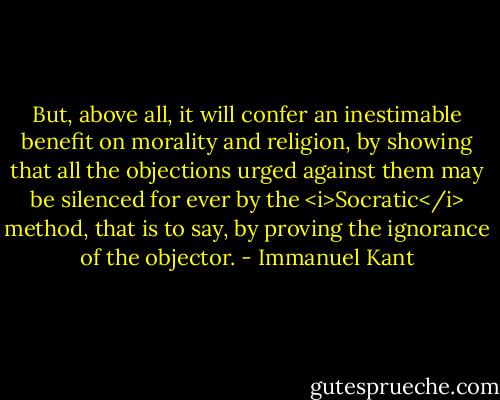But, above all, it will confer an inestimable benefit on morality and religion, by showing that all the objections urged against them may be silenced for ever by the <i>Socratic</i> method, that is to say, by proving the ignorance of the objector. - Immanuel Kant