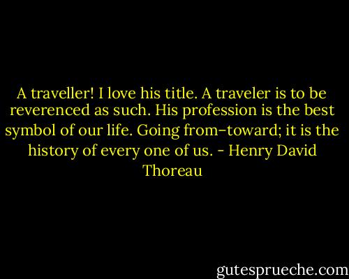 A traveller! I love his title. A traveler is to be reverenced as such. His profession is the best symbol of our life. Going from–toward; it is the history of every one of us. - Henry David Thoreau