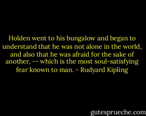 Holden went to his bungalow and began to understand that he was not alone in the world, and also that he was afraid for the sake of another, -- which is the most soul-satisfying fear known to man. - Rudyard Kipling
