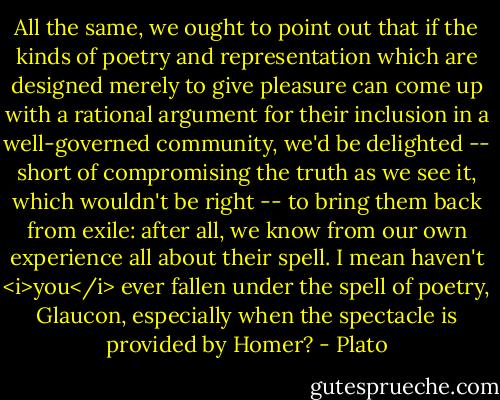 All the same, we ought to point out that if the kinds of poetry and representation which are designed merely to give pleasure can come up with a rational argument for their inclusion in a well-governed community, we'd be delighted -- short of compromising the truth as we see it, which wouldn't be right -- to bring them back from exile: after all, we know from our own experience all about their spell. I mean haven't <i>you</i> ever fallen under the spell of poetry, Glaucon, especially when the spectacle is provided by Homer? - Plato