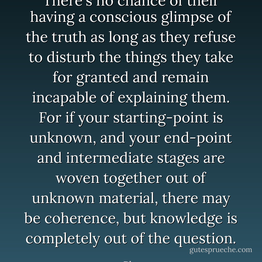 There's no chance of their having a conscious glimpse of the truth as long as they refuse to disturb the things they take for granted and remain incapable of explaining them. For if your starting-point is unknown, and your end-point and intermediate stages are woven together out of unknown material, there may be coherence, but knowledge is completely out of the question. - Plato